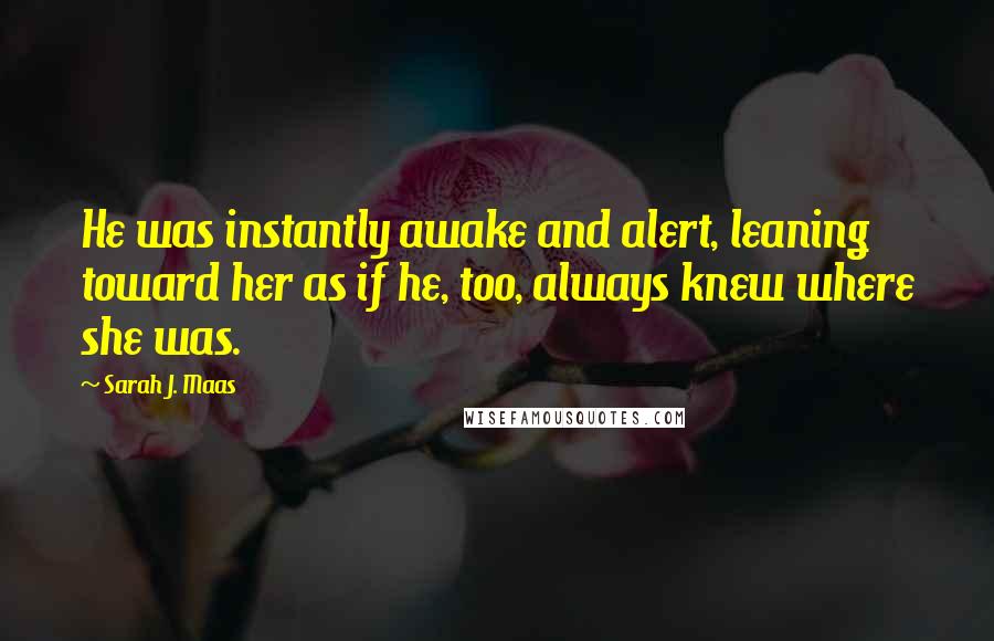 Sarah J. Maas Quotes: He was instantly awake and alert, leaning toward her as if he, too, always knew where she was.