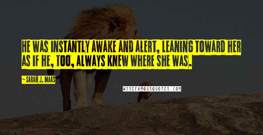 Sarah J. Maas Quotes: He was instantly awake and alert, leaning toward her as if he, too, always knew where she was.