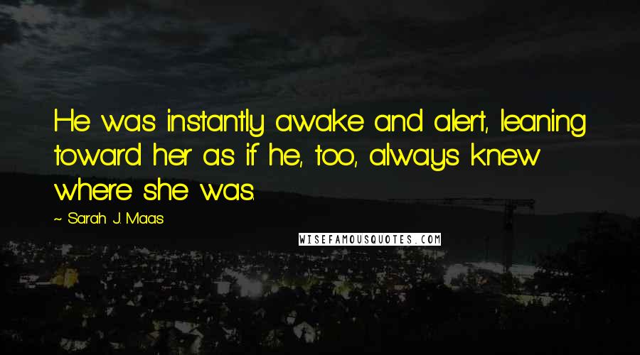 Sarah J. Maas Quotes: He was instantly awake and alert, leaning toward her as if he, too, always knew where she was.