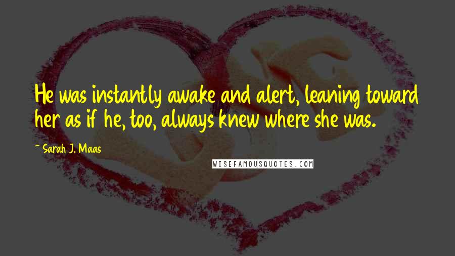 Sarah J. Maas Quotes: He was instantly awake and alert, leaning toward her as if he, too, always knew where she was.