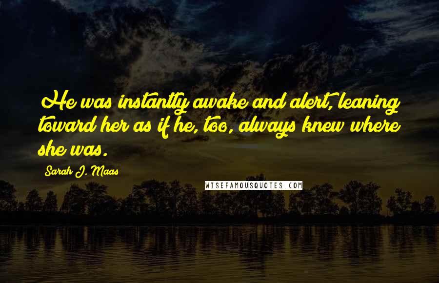 Sarah J. Maas Quotes: He was instantly awake and alert, leaning toward her as if he, too, always knew where she was.