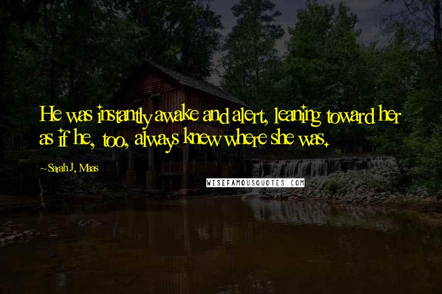 Sarah J. Maas Quotes: He was instantly awake and alert, leaning toward her as if he, too, always knew where she was.