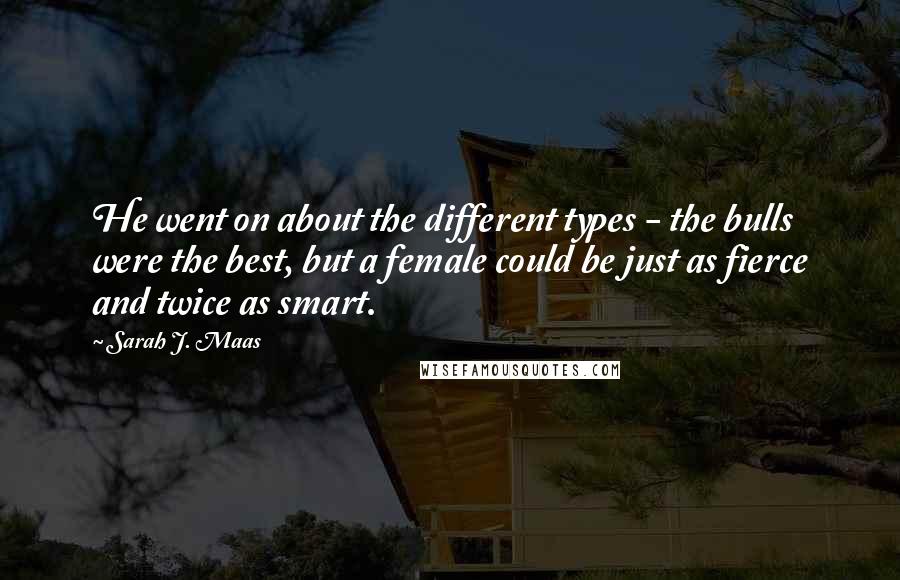 Sarah J. Maas Quotes: He went on about the different types - the bulls were the best, but a female could be just as fierce and twice as smart.