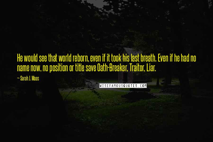 Sarah J. Maas Quotes: He would see that world reborn, even if it took his last breath. Even if he had no name now, no position or title save Oath-Breaker, Traitor, Liar.