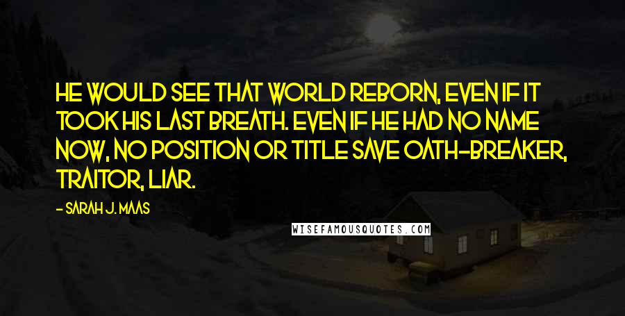 Sarah J. Maas Quotes: He would see that world reborn, even if it took his last breath. Even if he had no name now, no position or title save Oath-Breaker, Traitor, Liar.