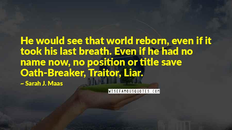 Sarah J. Maas Quotes: He would see that world reborn, even if it took his last breath. Even if he had no name now, no position or title save Oath-Breaker, Traitor, Liar.