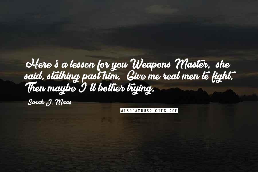 Sarah J. Maas Quotes: Here's a lesson for you Weapons Master," she said, stalking past him. "Give me real men to fight. Then maybe I'll bother trying.