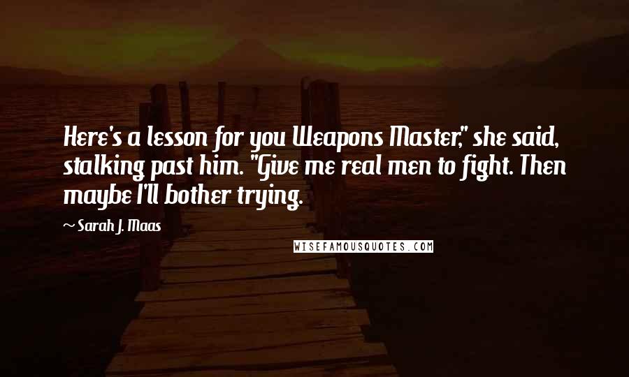 Sarah J. Maas Quotes: Here's a lesson for you Weapons Master," she said, stalking past him. "Give me real men to fight. Then maybe I'll bother trying.