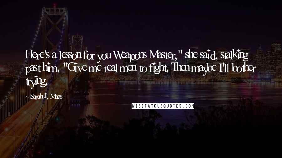 Sarah J. Maas Quotes: Here's a lesson for you Weapons Master," she said, stalking past him. "Give me real men to fight. Then maybe I'll bother trying.