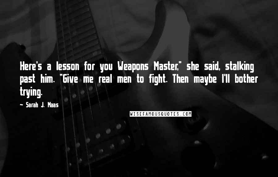 Sarah J. Maas Quotes: Here's a lesson for you Weapons Master," she said, stalking past him. "Give me real men to fight. Then maybe I'll bother trying.