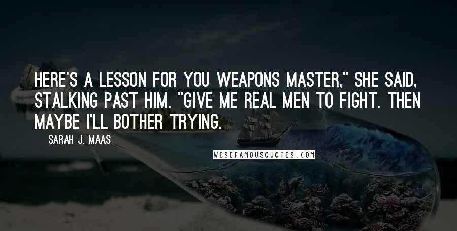 Sarah J. Maas Quotes: Here's a lesson for you Weapons Master," she said, stalking past him. "Give me real men to fight. Then maybe I'll bother trying.