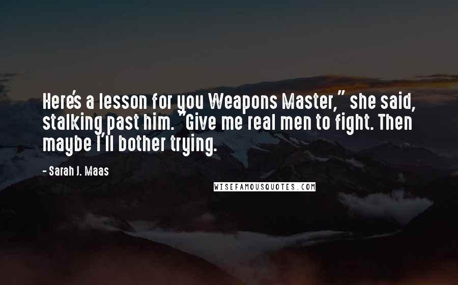 Sarah J. Maas Quotes: Here's a lesson for you Weapons Master," she said, stalking past him. "Give me real men to fight. Then maybe I'll bother trying.