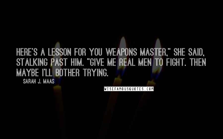 Sarah J. Maas Quotes: Here's a lesson for you Weapons Master," she said, stalking past him. "Give me real men to fight. Then maybe I'll bother trying.
