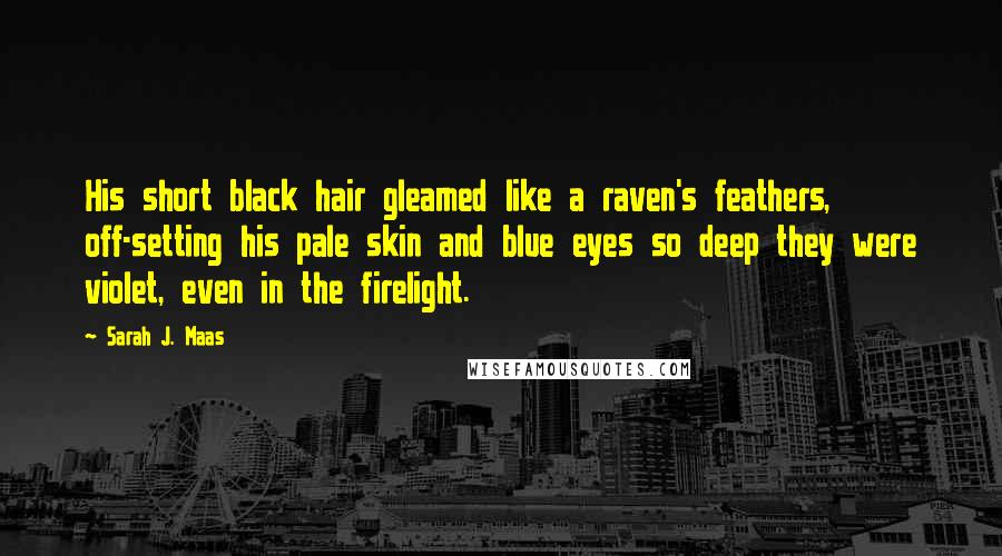 Sarah J. Maas Quotes: His short black hair gleamed like a raven's feathers, off-setting his pale skin and blue eyes so deep they were violet, even in the firelight.