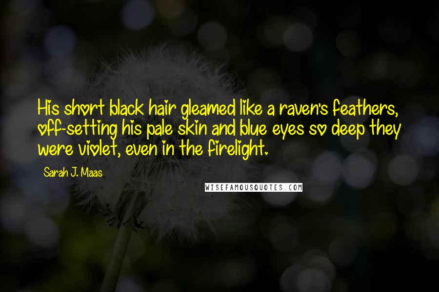 Sarah J. Maas Quotes: His short black hair gleamed like a raven's feathers, off-setting his pale skin and blue eyes so deep they were violet, even in the firelight.