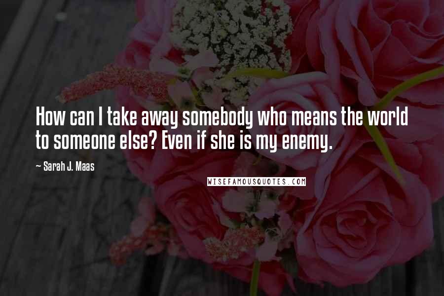 Sarah J. Maas Quotes: How can I take away somebody who means the world to someone else? Even if she is my enemy.