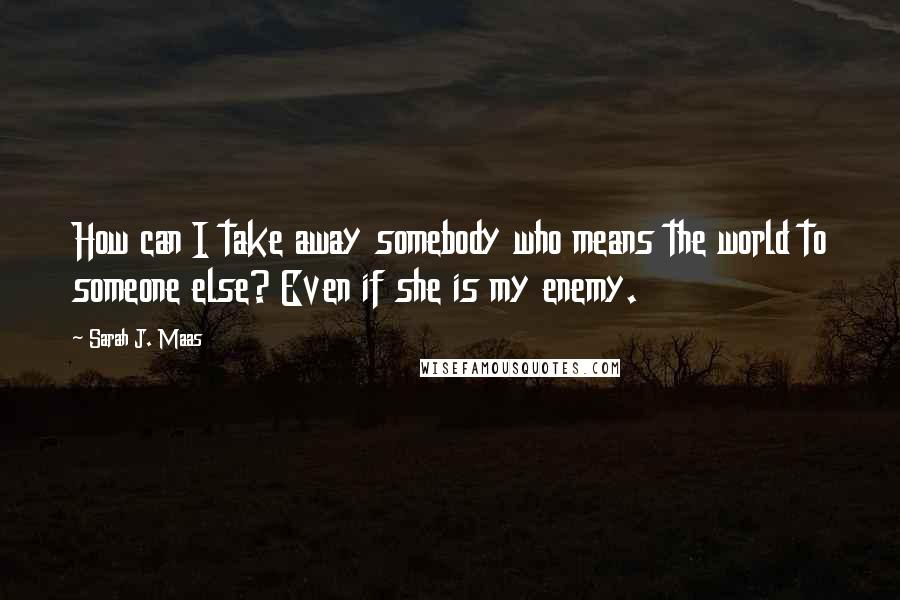 Sarah J. Maas Quotes: How can I take away somebody who means the world to someone else? Even if she is my enemy.