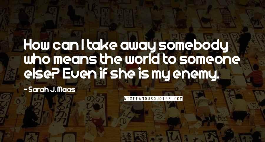 Sarah J. Maas Quotes: How can I take away somebody who means the world to someone else? Even if she is my enemy.