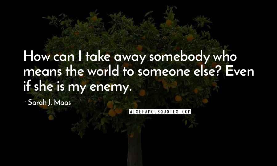 Sarah J. Maas Quotes: How can I take away somebody who means the world to someone else? Even if she is my enemy.