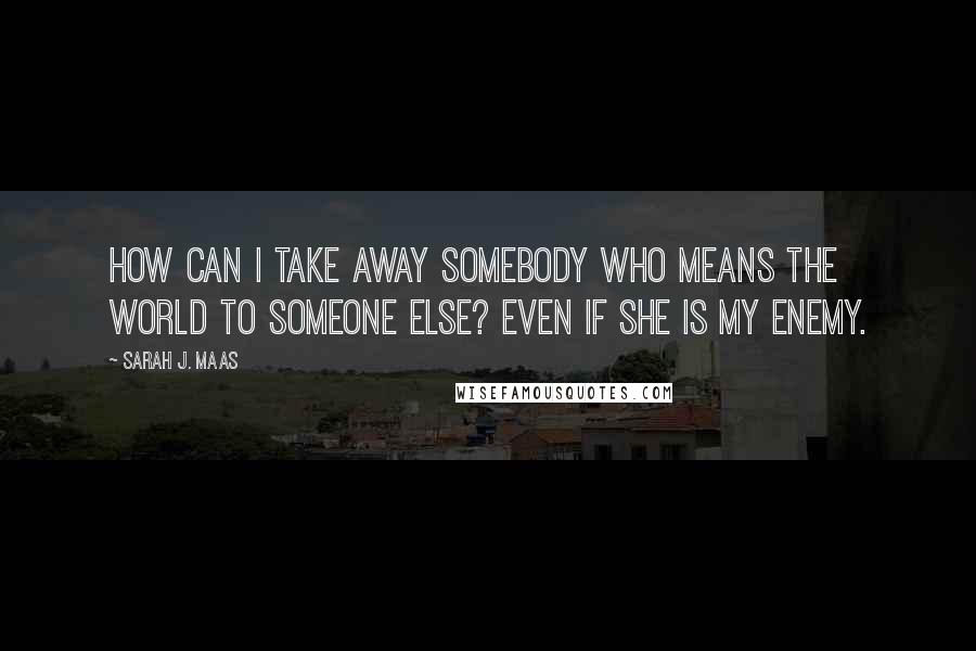 Sarah J. Maas Quotes: How can I take away somebody who means the world to someone else? Even if she is my enemy.
