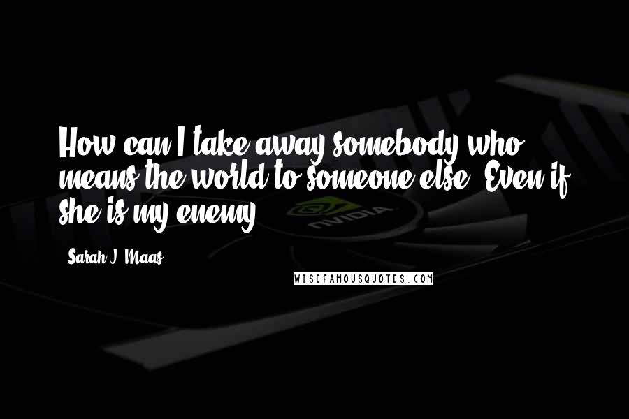 Sarah J. Maas Quotes: How can I take away somebody who means the world to someone else? Even if she is my enemy.