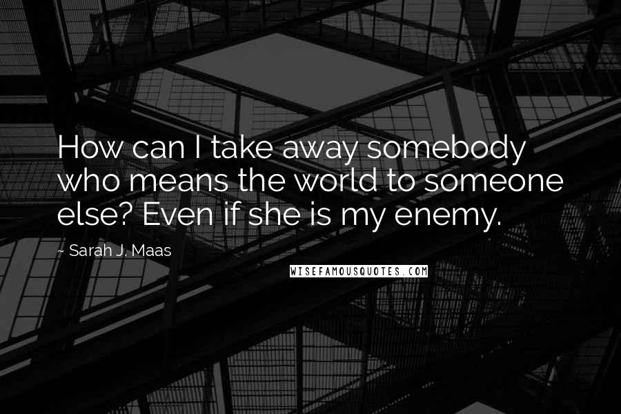 Sarah J. Maas Quotes: How can I take away somebody who means the world to someone else? Even if she is my enemy.