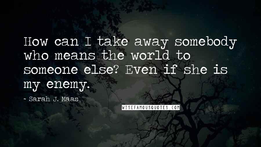 Sarah J. Maas Quotes: How can I take away somebody who means the world to someone else? Even if she is my enemy.