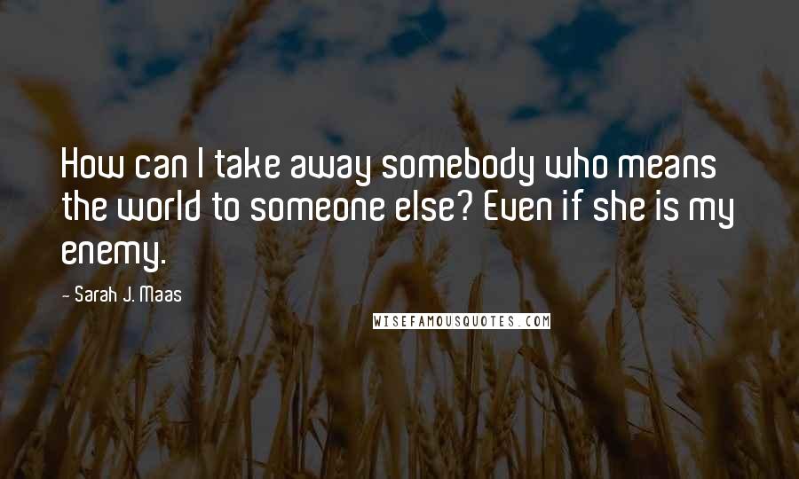 Sarah J. Maas Quotes: How can I take away somebody who means the world to someone else? Even if she is my enemy.