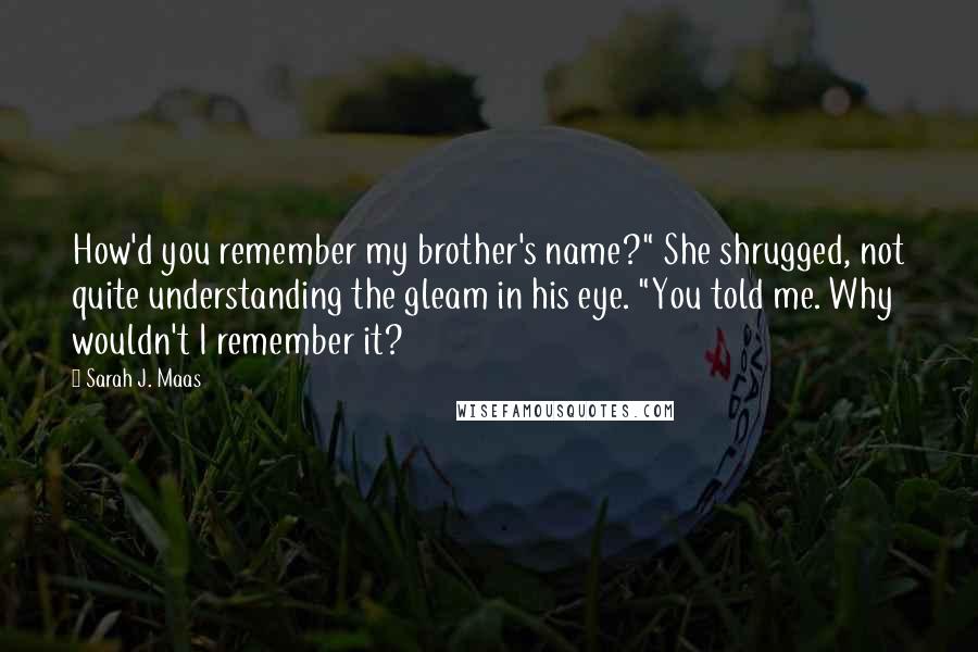 Sarah J. Maas Quotes: How'd you remember my brother's name?" She shrugged, not quite understanding the gleam in his eye. "You told me. Why wouldn't I remember it?