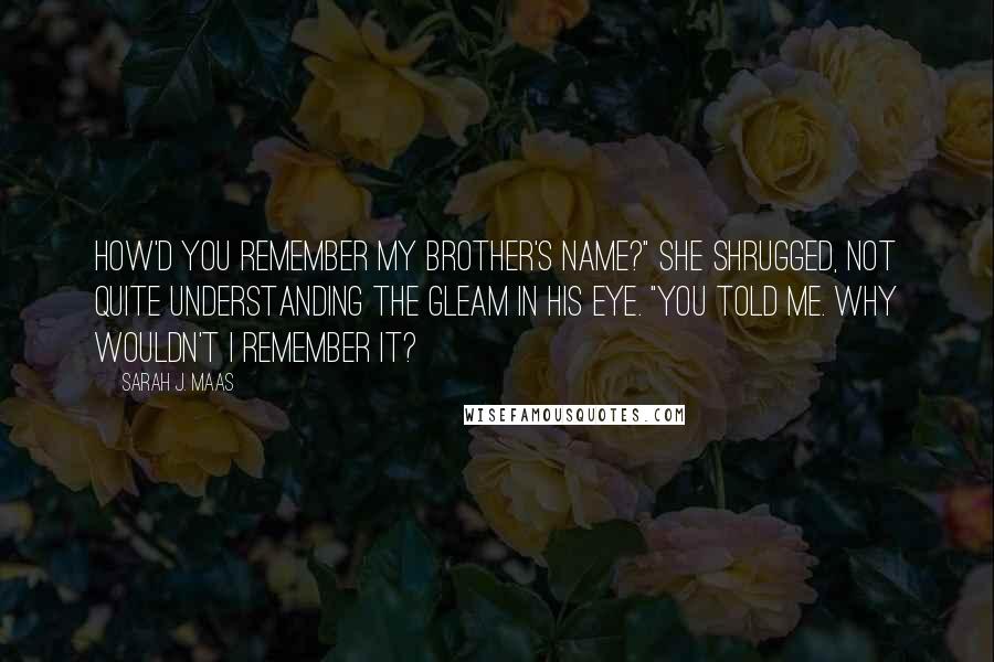 Sarah J. Maas Quotes: How'd you remember my brother's name?" She shrugged, not quite understanding the gleam in his eye. "You told me. Why wouldn't I remember it?