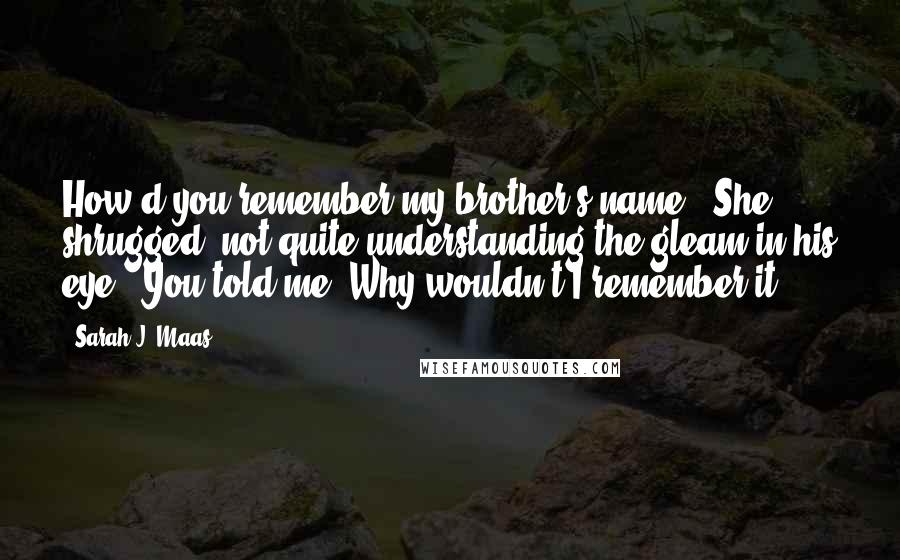 Sarah J. Maas Quotes: How'd you remember my brother's name?" She shrugged, not quite understanding the gleam in his eye. "You told me. Why wouldn't I remember it?