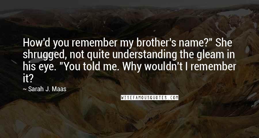 Sarah J. Maas Quotes: How'd you remember my brother's name?" She shrugged, not quite understanding the gleam in his eye. "You told me. Why wouldn't I remember it?