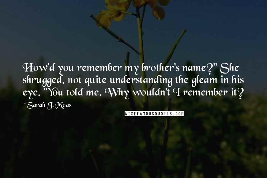 Sarah J. Maas Quotes: How'd you remember my brother's name?" She shrugged, not quite understanding the gleam in his eye. "You told me. Why wouldn't I remember it?