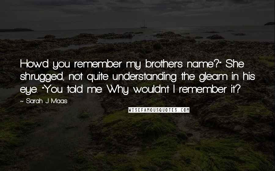 Sarah J. Maas Quotes: How'd you remember my brother's name?" She shrugged, not quite understanding the gleam in his eye. "You told me. Why wouldn't I remember it?