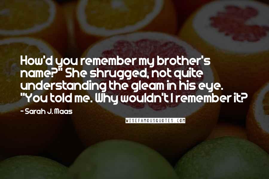 Sarah J. Maas Quotes: How'd you remember my brother's name?" She shrugged, not quite understanding the gleam in his eye. "You told me. Why wouldn't I remember it?