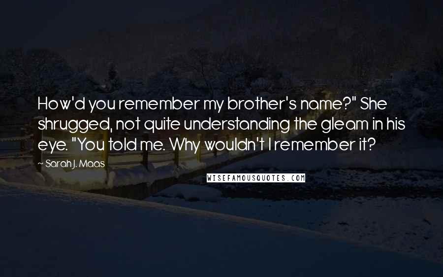 Sarah J. Maas Quotes: How'd you remember my brother's name?" She shrugged, not quite understanding the gleam in his eye. "You told me. Why wouldn't I remember it?