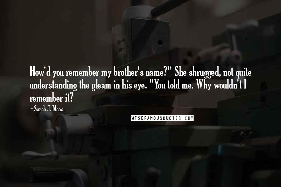 Sarah J. Maas Quotes: How'd you remember my brother's name?" She shrugged, not quite understanding the gleam in his eye. "You told me. Why wouldn't I remember it?