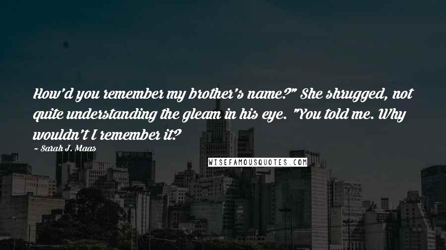 Sarah J. Maas Quotes: How'd you remember my brother's name?" She shrugged, not quite understanding the gleam in his eye. "You told me. Why wouldn't I remember it?