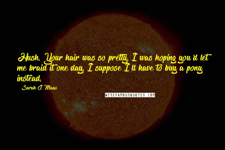 Sarah J. Maas Quotes: Hush. Your hair was so pretty. I was hoping you'd let me braid it one day. I suppose I'll have to buy a pony instead.