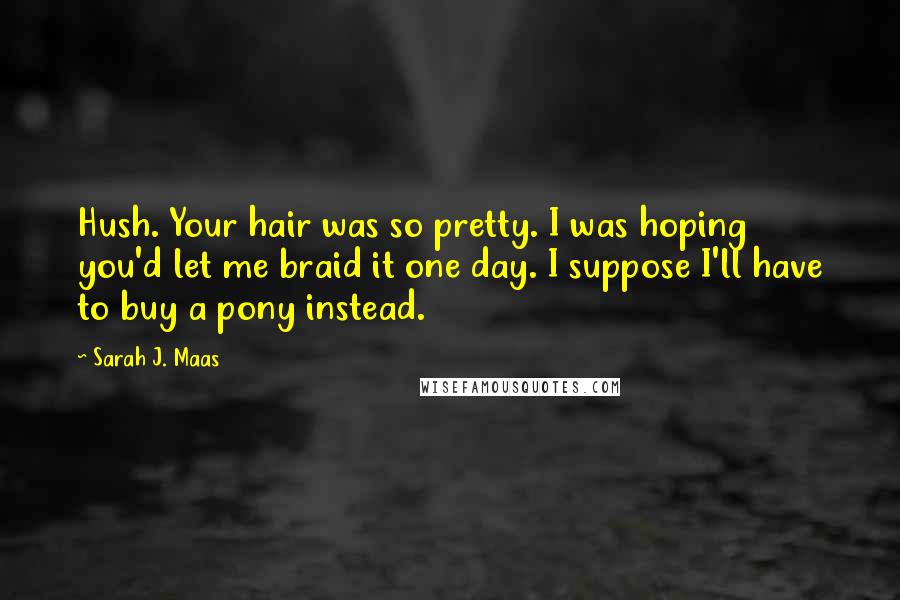 Sarah J. Maas Quotes: Hush. Your hair was so pretty. I was hoping you'd let me braid it one day. I suppose I'll have to buy a pony instead.