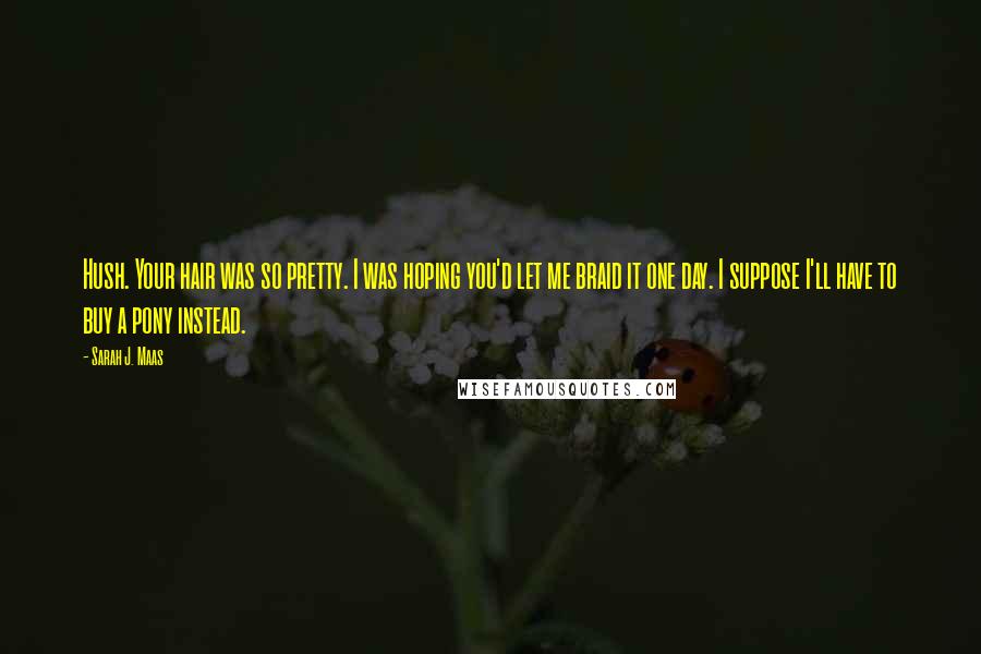 Sarah J. Maas Quotes: Hush. Your hair was so pretty. I was hoping you'd let me braid it one day. I suppose I'll have to buy a pony instead.
