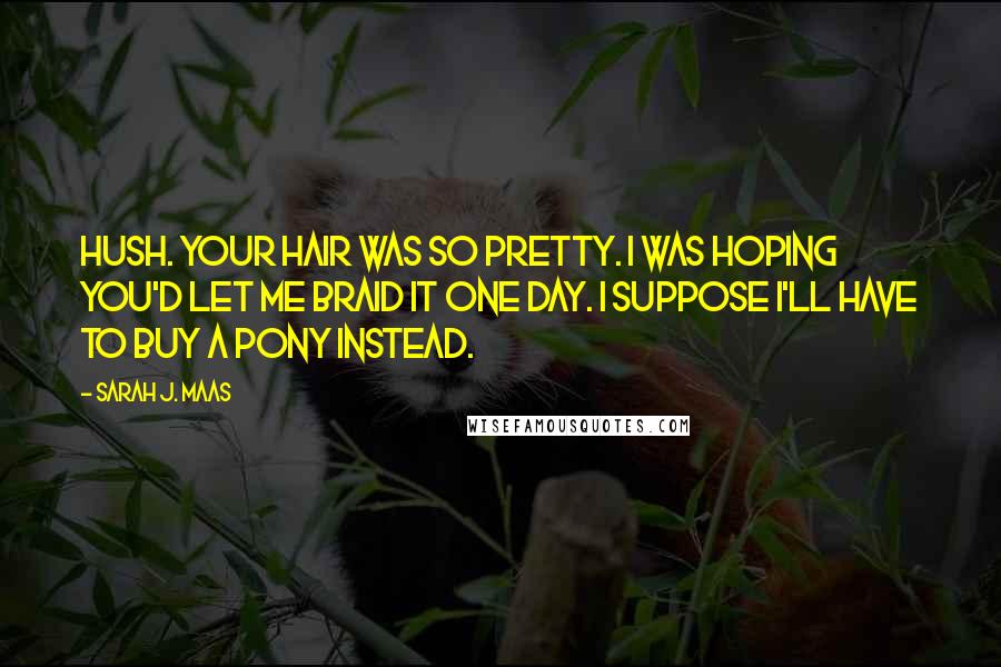 Sarah J. Maas Quotes: Hush. Your hair was so pretty. I was hoping you'd let me braid it one day. I suppose I'll have to buy a pony instead.