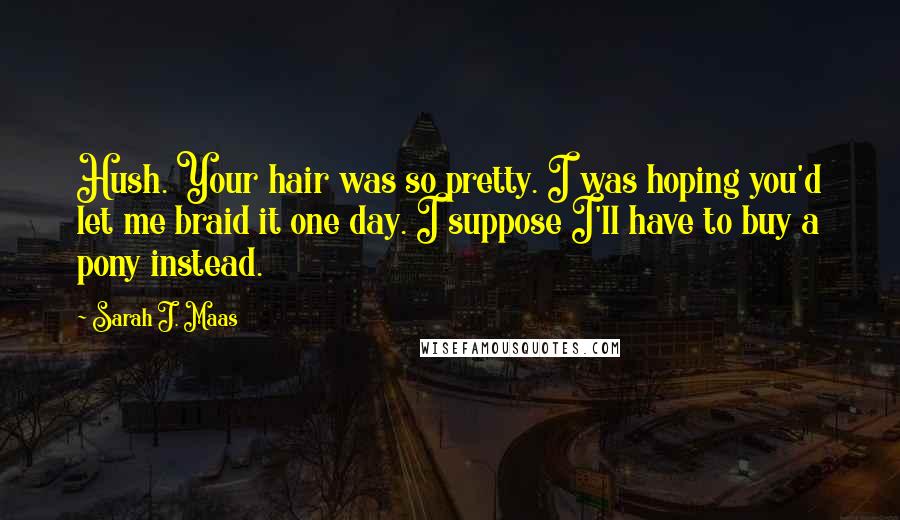 Sarah J. Maas Quotes: Hush. Your hair was so pretty. I was hoping you'd let me braid it one day. I suppose I'll have to buy a pony instead.