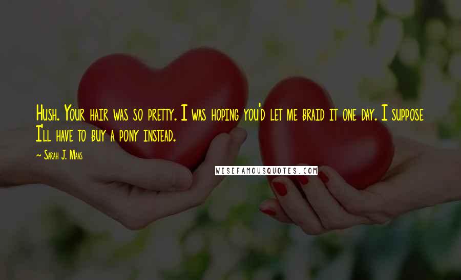 Sarah J. Maas Quotes: Hush. Your hair was so pretty. I was hoping you'd let me braid it one day. I suppose I'll have to buy a pony instead.