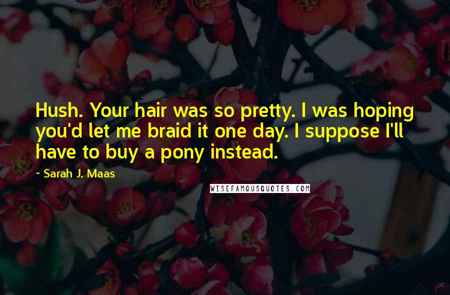 Sarah J. Maas Quotes: Hush. Your hair was so pretty. I was hoping you'd let me braid it one day. I suppose I'll have to buy a pony instead.