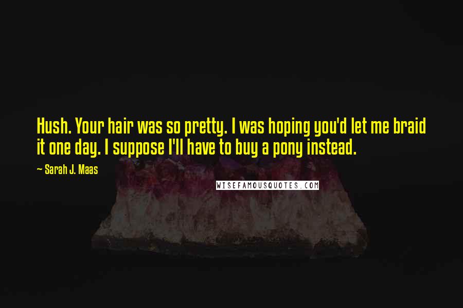 Sarah J. Maas Quotes: Hush. Your hair was so pretty. I was hoping you'd let me braid it one day. I suppose I'll have to buy a pony instead.