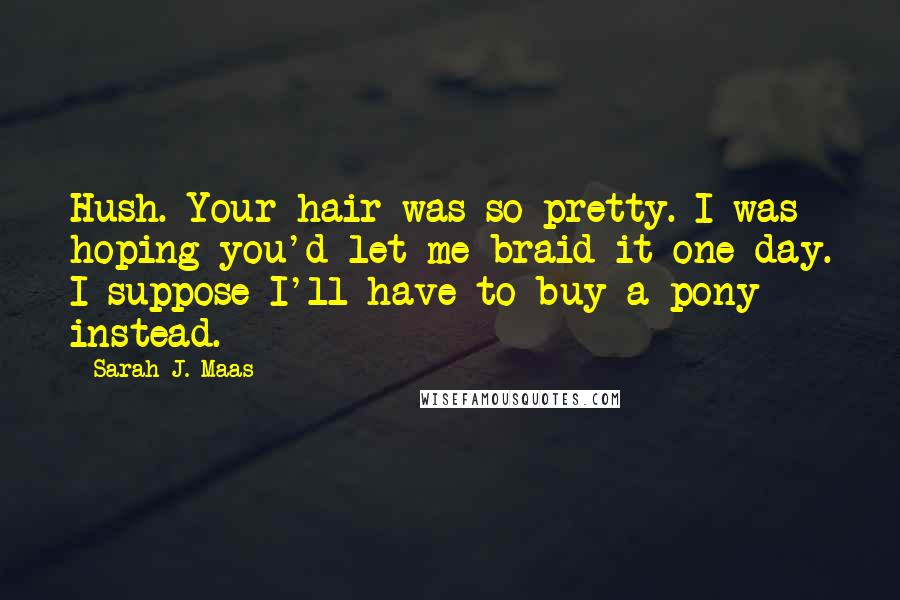 Sarah J. Maas Quotes: Hush. Your hair was so pretty. I was hoping you'd let me braid it one day. I suppose I'll have to buy a pony instead.