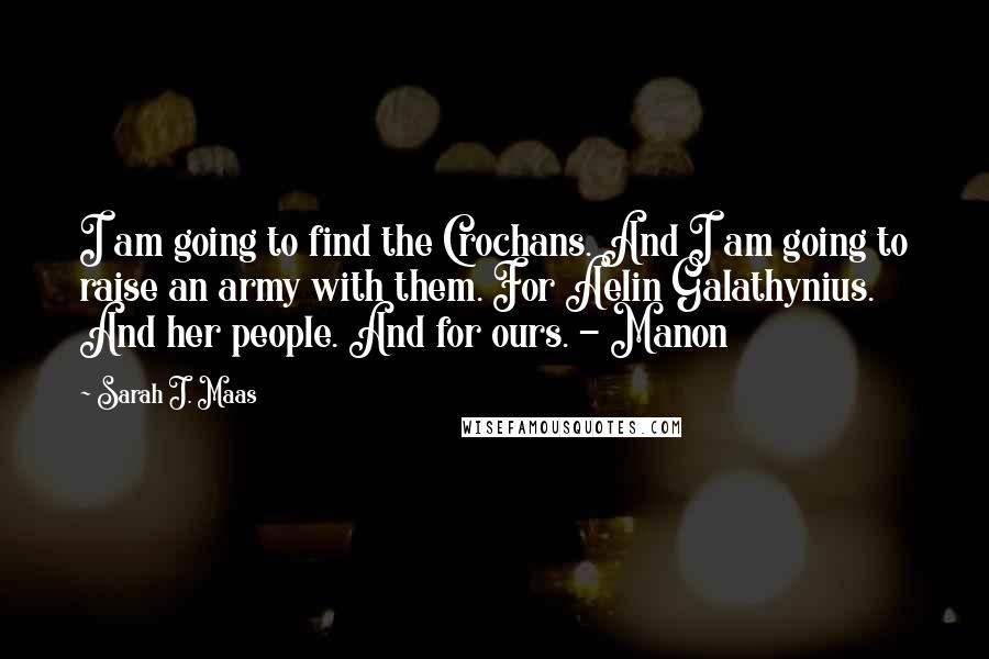 Sarah J. Maas Quotes: I am going to find the Crochans. And I am going to raise an army with them. For Aelin Galathynius. And her people. And for ours. - Manon