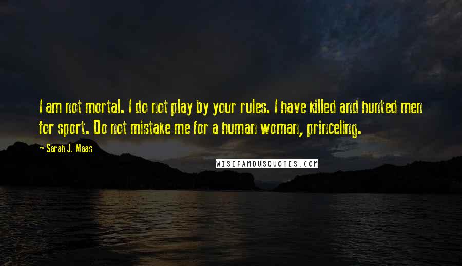 Sarah J. Maas Quotes: I am not mortal. I do not play by your rules. I have killed and hunted men for sport. Do not mistake me for a human woman, princeling.