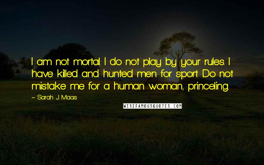 Sarah J. Maas Quotes: I am not mortal. I do not play by your rules. I have killed and hunted men for sport. Do not mistake me for a human woman, princeling.